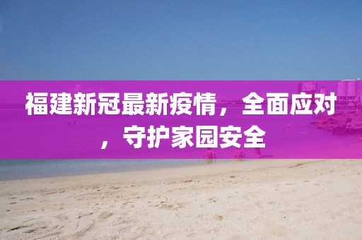 福建新冠最新疫情，全面应对，守护家园安全