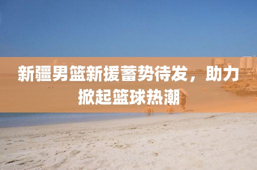 新疆男篮新援蓄势待发，助力掀起篮球热潮