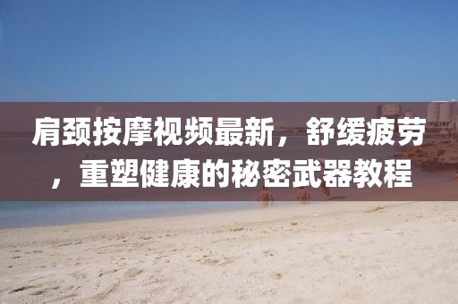 肩颈按摩视频最新，舒缓疲劳，重塑健康的秘密武器教程
