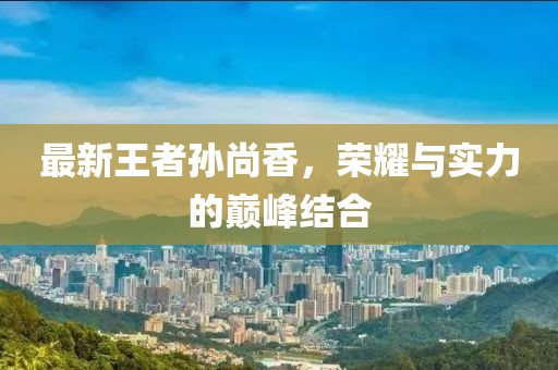 最新王者孙尚香，荣耀与实力的巅峰结合
