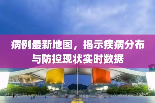 病例最新地图，揭示疾病分布与防控现状实时数据