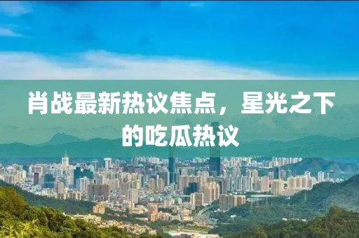 肖战最新热议焦点，星光之下的吃瓜热议