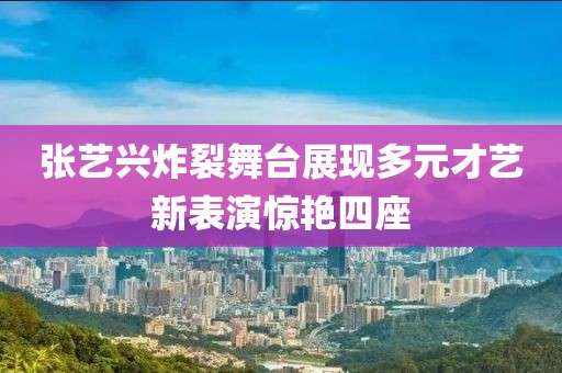 张艺兴炸裂舞台展现多元才艺新表演惊艳四座