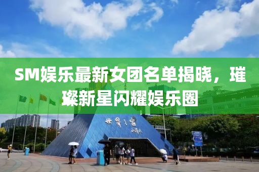 SM娱乐最新女团名单揭晓，璀璨新星闪耀娱乐圈