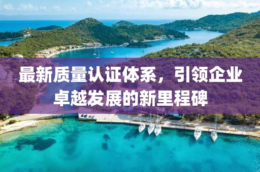 最新质量认证体系，引领企业卓越发展的新里程碑