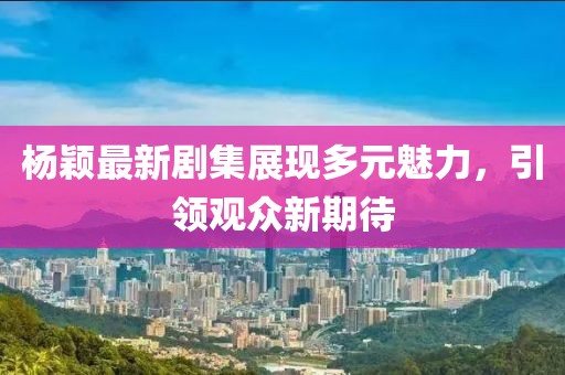 杨颖最新剧集展现多元魅力，引领观众新期待