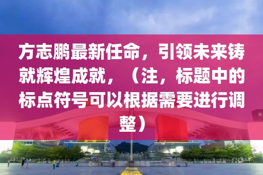 方志鹏最新任命，引领未来铸就辉煌成就，（注，标题中的标点符号可以根据需要进行调整）