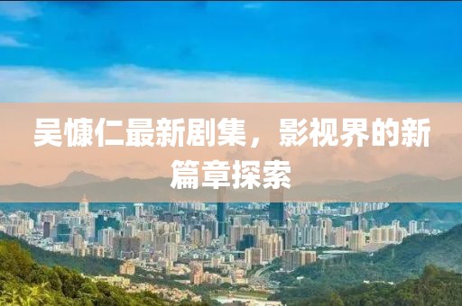吴慷仁最新剧集，影视界的新篇章探索