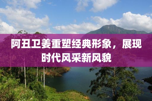 阿丑卫姜重塑经典形象，展现时代风采新风貌