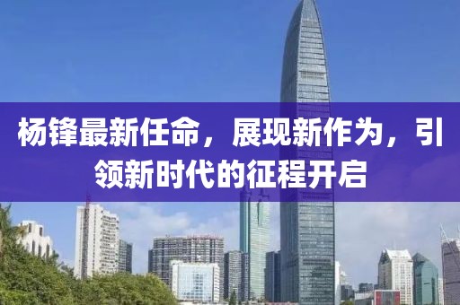 杨锋最新任命，展现新作为，引领新时代的征程开启