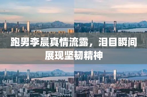 跑男李晨真情流露，泪目瞬间展现坚韧精神
