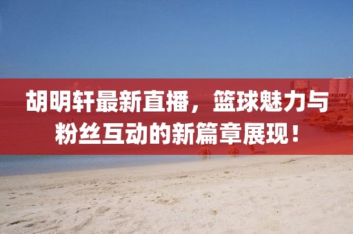 胡明轩最新直播，篮球魅力与粉丝互动的新篇章展现！