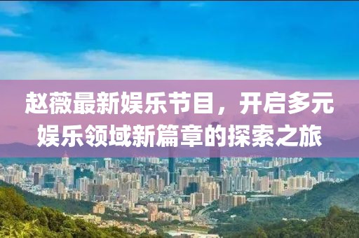 赵薇最新娱乐节目，开启多元娱乐领域新篇章的探索之旅