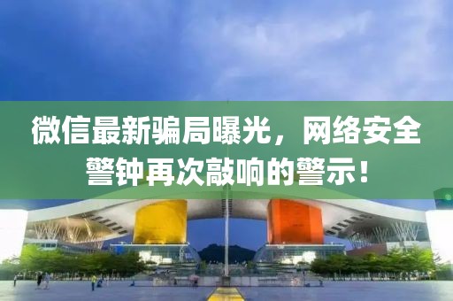 微信最新骗局曝光，网络安全警钟再次敲响的警示！