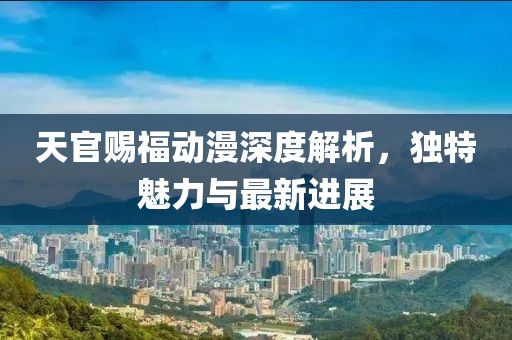 天官赐福动漫深度解析，独特魅力与最新进展