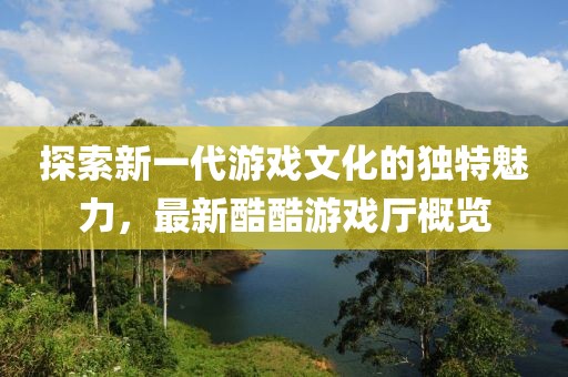 探索新一代游戏文化的独特魅力，最新酷酷游戏厅概览