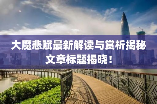 大魔悲赋最新解读与赏析揭秘文章标题揭晓！