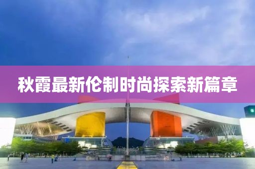 秋霞最新伦制时尚探索新篇章