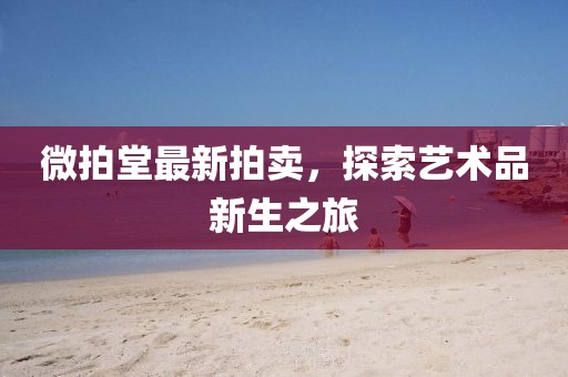 微拍堂最新拍卖，探索艺术品新生之旅
