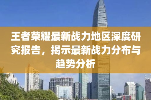 王者荣耀最新战力地区深度研究报告，揭示最新战力分布与趋势分析