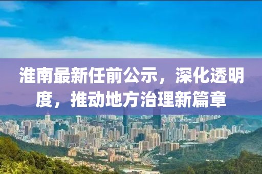 淮南最新任前公示，深化透明度，推动地方治理新篇章