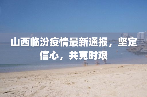 山西临汾疫情最新通报，坚定信心，共克时艰