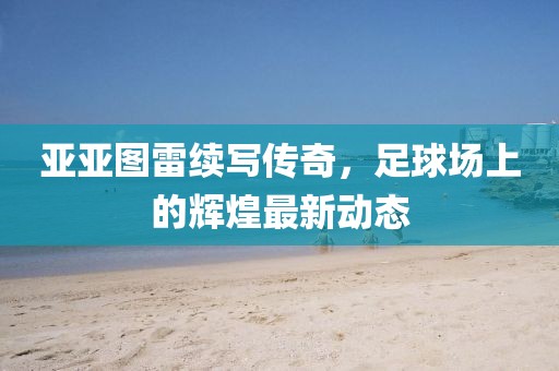亚亚图雷续写传奇，足球场上的辉煌最新动态