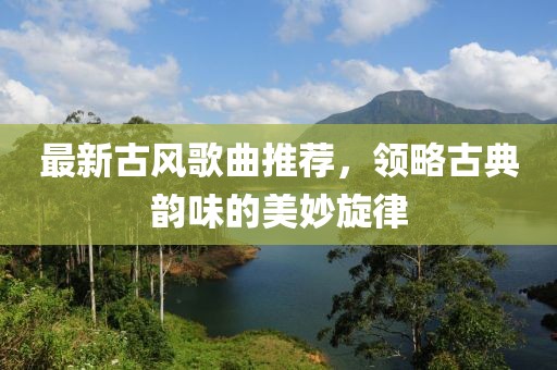 最新古风歌曲推荐，领略古典韵味的美妙旋律