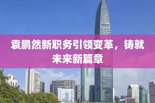 袁鹏然新职务引领变革，铸就未来新篇章