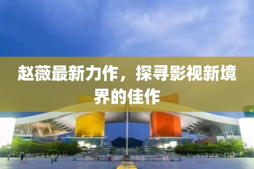 赵薇最新力作，探寻影视新境界的佳作