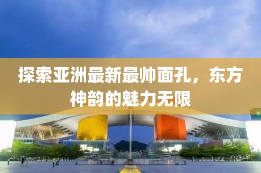 探索亚洲最新最帅面孔，东方神韵的魅力无限