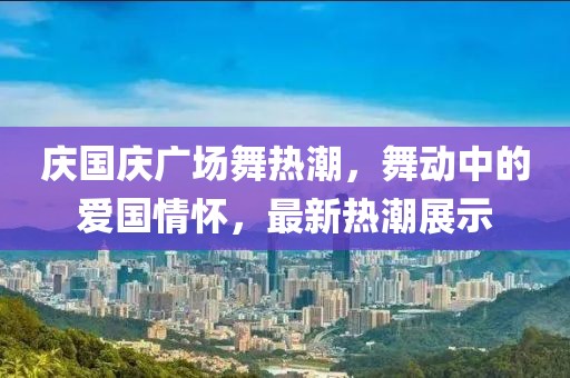 庆国庆广场舞热潮，舞动中的爱国情怀，最新热潮展示