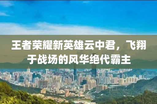 王者荣耀新英雄云中君，飞翔于战场的风华绝代霸主