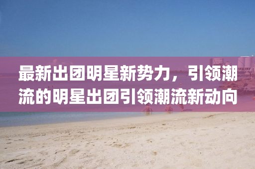 最新出团明星新势力，引领潮流的明星出团引领潮流新动向