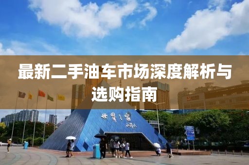最新二手油车市场深度解析与选购指南