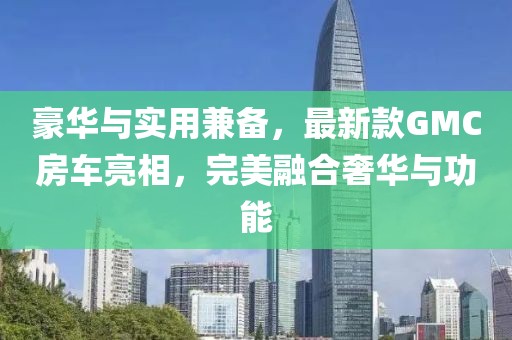 豪华与实用兼备，最新款GMC房车亮相，完美融合奢华与功能