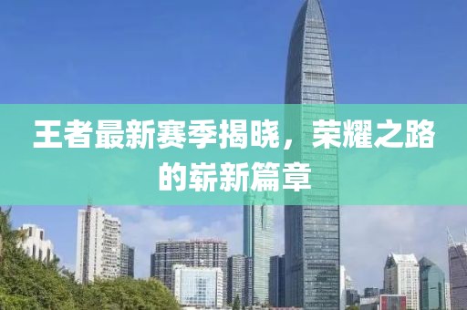 王者最新赛季揭晓，荣耀之路的崭新篇章