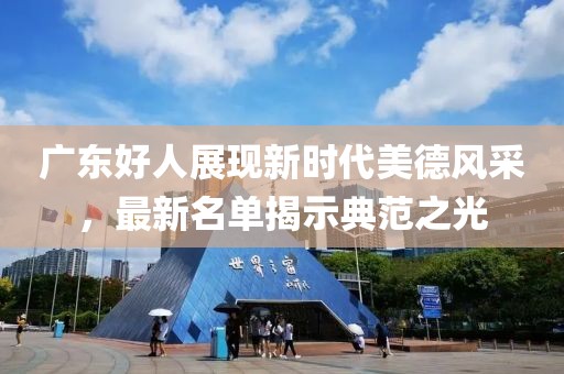 广东好人展现新时代美德风采，最新名单揭示典范之光