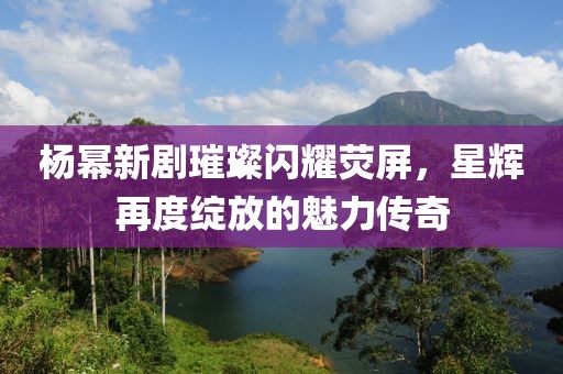 杨幂新剧璀璨闪耀荧屏，星辉再度绽放的魅力传奇