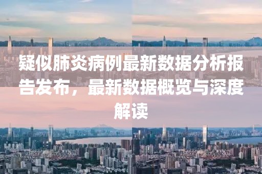 疑似肺炎病例最新数据分析报告发布，最新数据概览与深度解读