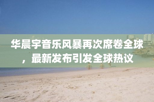 华晨宇音乐风暴再次席卷全球，最新发布引发全球热议