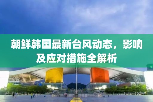 朝鲜韩国最新台风动态，影响及应对措施全解析