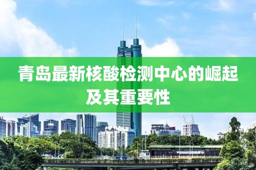 青岛最新核酸检测中心的崛起及其重要性