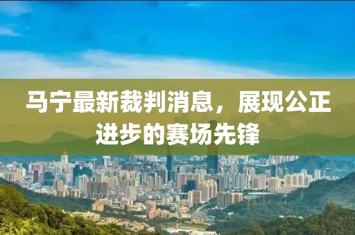 马宁最新裁判消息，展现公正进步的赛场先锋