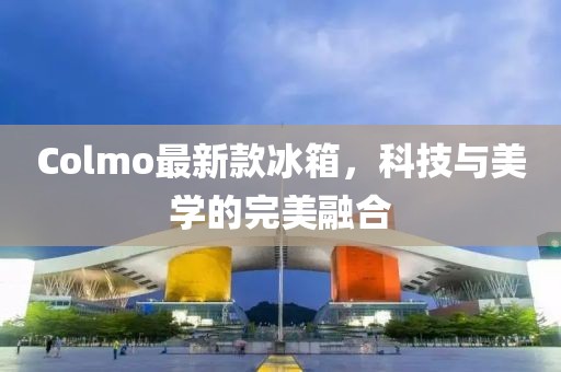 Colmo最新款冰箱，科技与美学的完美融合
