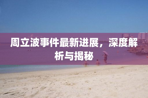 周立波事件最新进展，深度解析与揭秘