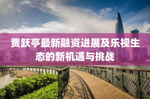 贾跃亭最新融资进展及乐视生态的新机遇与挑战