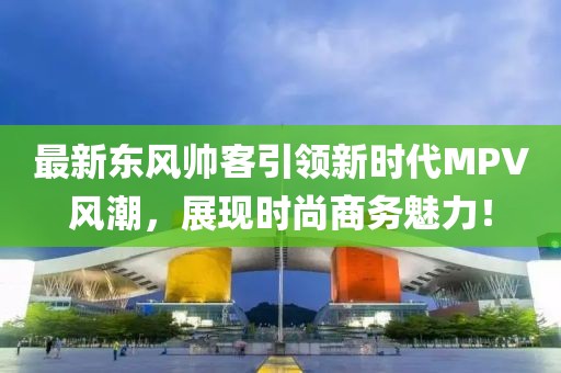 最新东风帅客引领新时代MPV风潮，展现时尚商务魅力！