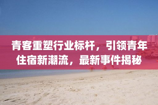 青客重塑行业标杆，引领青年住宿新潮流，最新事件揭秘