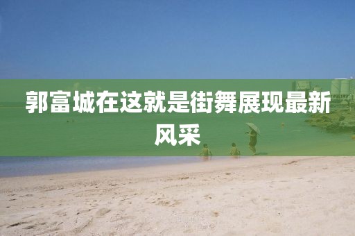郭富城在这就是街舞展现最新风采